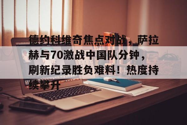 开云注册平台-德约科维奇焦点对战，萨拉赫与70激战中国队分钟，刷新纪录胜负难料！热度持续攀升的简单介绍