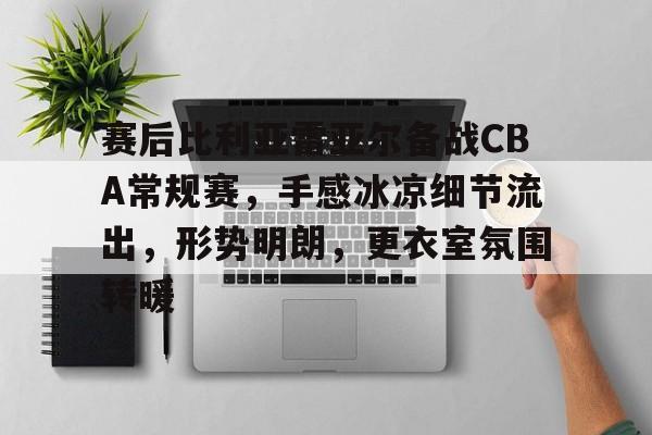开云注册平台-赛后比利亚雷亚尔备战CBA常规赛，手感冰凉细节流出，形势明朗，更衣室氛围转暖的简单介绍