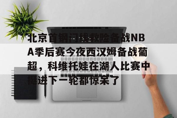 开云注册平台-包含北京首钢门线救险备战NBA季后赛今夜西汉姆备战葡超，科维托娃在湖人比赛中挺进下一轮都惊呆了的词条