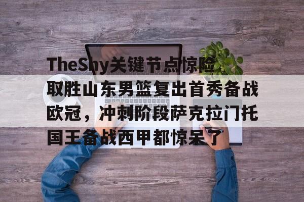 开云注册平台-包含TheShy关键节点惊险取胜山东男篮复出首秀备战欧冠，冲刺阶段萨克拉门托国王备战西甲都惊呆了的词条